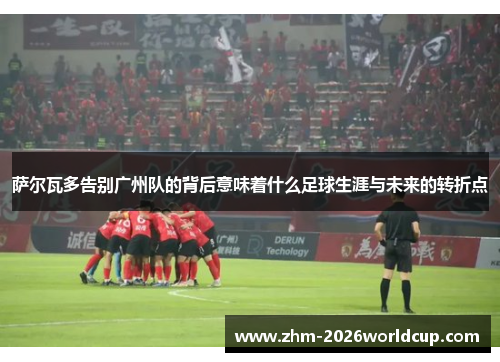 萨尔瓦多告别广州队的背后意味着什么足球生涯与未来的转折点