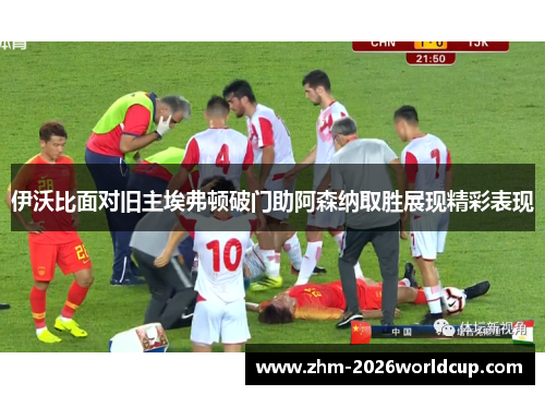 伊沃比面对旧主埃弗顿破门助阿森纳取胜展现精彩表现