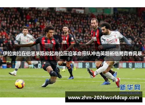 伊拉奥拉在伯恩茅斯掀起高位压迫革命带队冲击英超新格局青春风暴