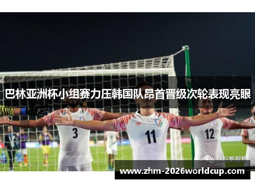 巴林亚洲杯小组赛力压韩国队昂首晋级次轮表现亮眼