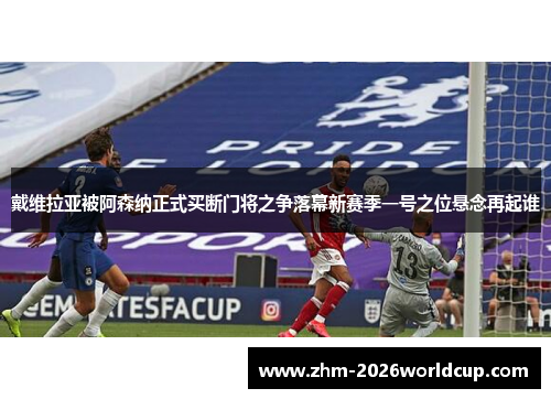 戴维拉亚被阿森纳正式买断门将之争落幕新赛季一号之位悬念再起谁