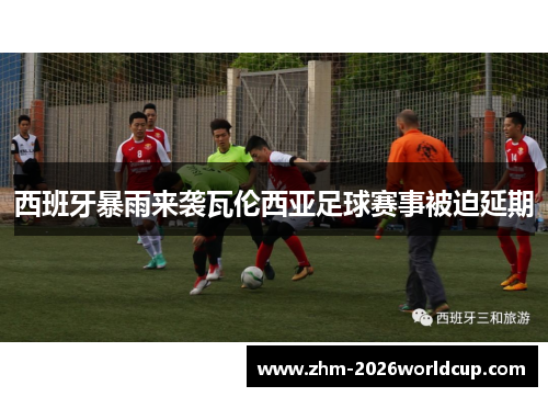 西班牙暴雨来袭瓦伦西亚足球赛事被迫延期