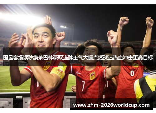 国足客场读秒绝杀巴林豪取连胜士气大振点燃球迷热血冲击更高目标 国足客场读秒绝杀巴林豪取连胜士气大振点燃球迷热血冲击更高目标